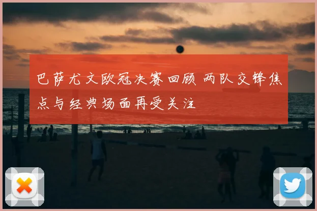 巴萨尤文欧冠决赛回顾 两队交锋焦点与经典场面再受关注