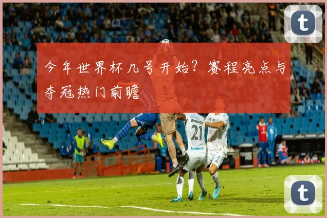 今年世界杯几号开始？赛程亮点与夺冠热门前瞻