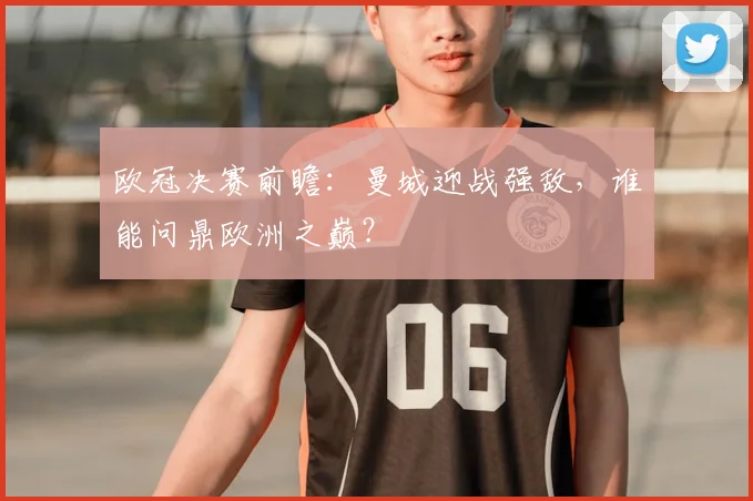 欧冠决赛前瞻：曼城迎战强敌，谁能问鼎欧洲之巅？