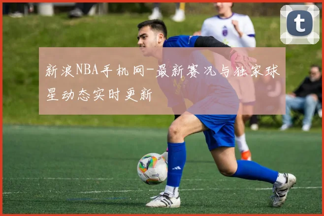 新浪NBA手机网-最新赛况与独家球星动态实时更新