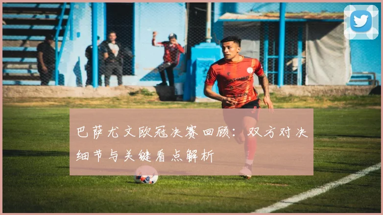 巴萨尤文欧冠决赛回顾：双方对决细节与关键看点解析