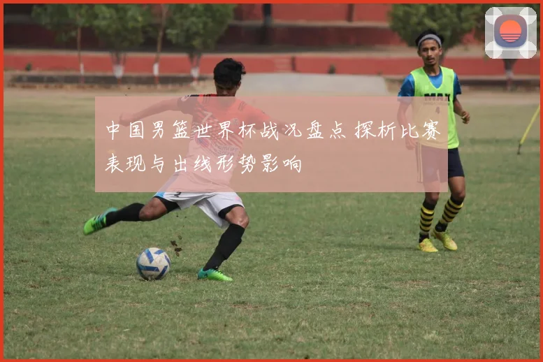 中国男篮世界杯战况盘点 探析比赛表现与出线形势影响