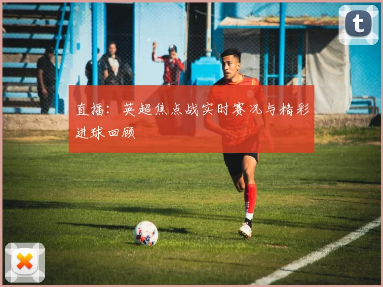直播：英超焦点战实时赛况与精彩进球回顾