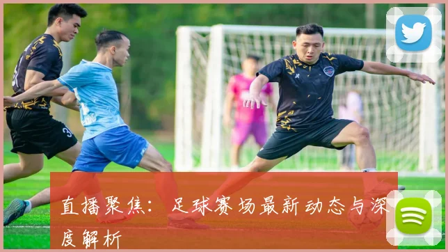 直播聚焦：足球赛场最新动态与深度解析